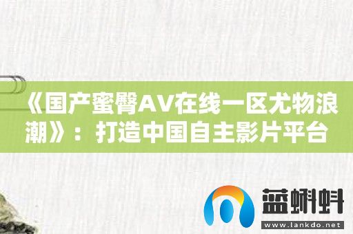 《国产蜜臀AV在线一区尤物浪潮》：打造中国自主影片平台的**者